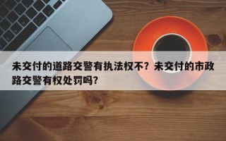 未交付的道路交警有执法权不？未交付的市政路交警有权处罚吗？