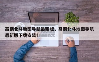 高德北斗地图导航最新版，高德北斗地图导航最新版下载安装？