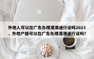 外地人可以在广东办理港澳通行证吗2023，外地户籍可以在广东办理港澳通行证吗？