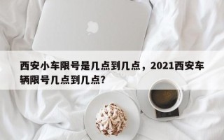 西安小车限号是几点到几点，2021西安车辆限号几点到几点？