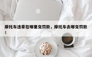 摩托车违章在哪里交罚款，摩托车去哪交罚款！