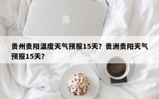 贵州贵阳温度天气预报15天？贵洲贵阳天气预报15天？