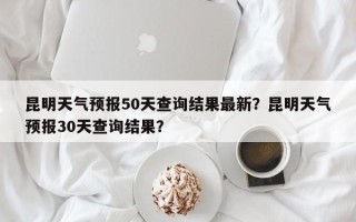 昆明天气预报50天查询结果最新？昆明天气预报30天查询结果？