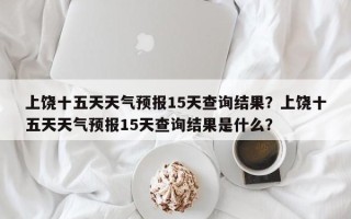 上饶十五天天气预报15天查询结果？上饶十五天天气预报15天查询结果是什么？