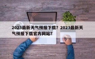 2023最新天气预报下载？2023最新天气预报下载官方网站？