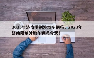 2023年济南限制外地车辆吗，2023年济南限制外地车辆吗今天？