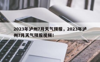 2023年泸州7月天气预报，2023年泸州7月天气预报视频！