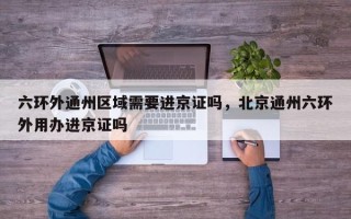 六环外通州区域需要进京证吗，北京通州六环外用办进京证吗