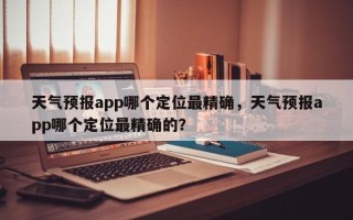 天气预报app哪个定位最精确，天气预报app哪个定位最精确的？