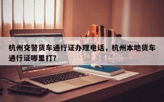 杭州交警货车通行证办理电话，杭州本地货车通行证哪里打？