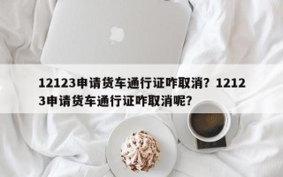 12123申请货车通行证咋取消？12123申请货车通行证咋取消呢？