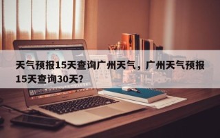 天气预报15天查询广州天气，广州天气预报15天查询30天？