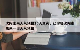 沈阳未来天气预报15天查询，辽宁省沈阳市未来一周天气预报