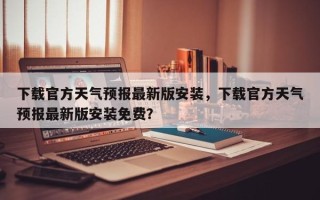 下载官方天气预报最新版安装，下载官方天气预报最新版安装免费？