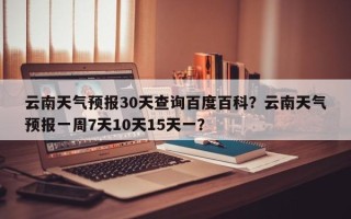 云南天气预报30天查询百度百科？云南天气预报一周7天10天15天一？