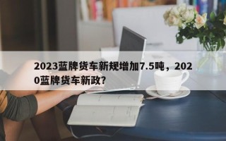 2023蓝牌货车新规增加7.5吨，2020蓝牌货车新政？