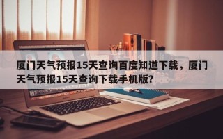 厦门天气预报15天查询百度知道下载，厦门天气预报15天查询下载手机版？