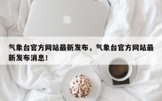 气象台官方网站最新发布，气象台官方网站最新发布消息！