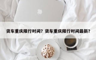 货车重庆限行时间？货车重庆限行时间最新？