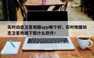 实时动态卫星地图app哪个好，实时地图动态卫星地图下载什么软件！