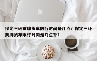 保定三环黄牌货车限行时间是几点？保定三环黄牌货车限行时间是几点钟？