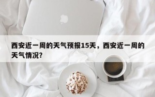 西安近一周的天气预报15天，西安近一周的天气情况？