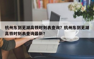 杭州东到芜湖高铁时刻表查询？杭州东到芜湖高铁时刻表查询最新？