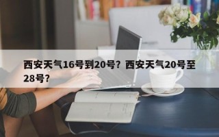 西安天气16号到20号？西安天气20号至28号？