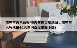 南充市天气预报40天查询百度地图，南充市天气预报40天查询百度地图下载？