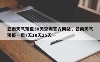 云南天气预报30天查询官方网站，云南天气预报一周7天10天15天一