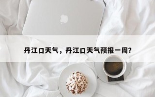 丹江口天气，丹江口天气预报一周？