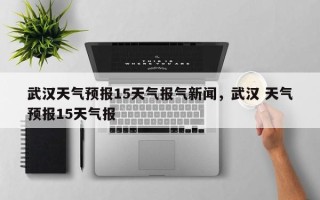 武汉天气预报15天气报气新闻，武汉 天气预报15天气报