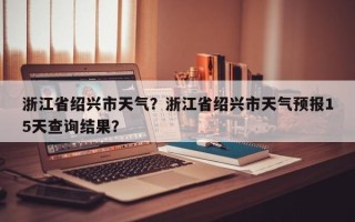 浙江省绍兴市天气？浙江省绍兴市天气预报15天查询结果？