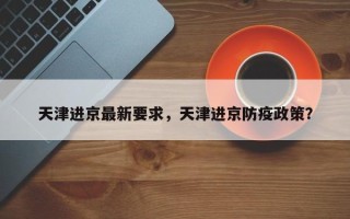 天津进京最新要求，天津进京防疫政策？