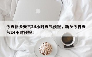 今天新乡天气24小时天气预报，新乡今日天气24小时预报！