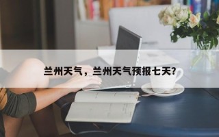 兰州天气，兰州天气预报七天？