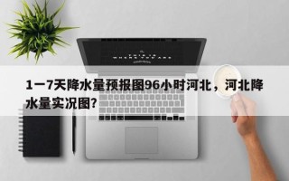 1一7天降水量预报图96小时河北，河北降水量实况图？