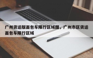 广州货运版面包车限行区域图，广州市区货运面包车限行区域