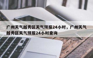 广州天气越秀区天气预报24小时，广州天气越秀区天气预报24小时查询