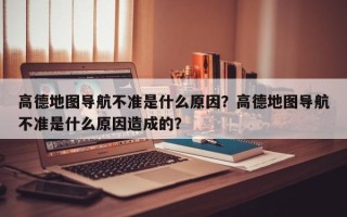 高德地图导航不准是什么原因？高德地图导航不准是什么原因造成的？