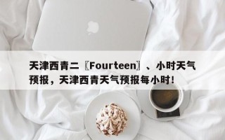 天津西青二〖Fourteen〗、小时天气预报，天津西青天气预报每小时！