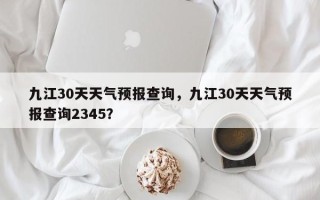 九江30天天气预报查询，九江30天天气预报查询2345？