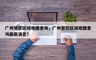 广州管控区域地图查询，广州管控区域地图查询最新消息？