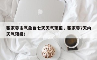 张家界市气象台七天天气预报，张家界7天内天气预报！