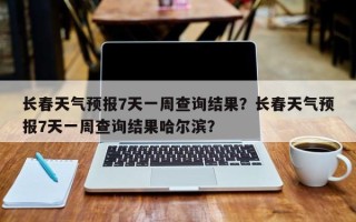 长春天气预报7天一周查询结果？长春天气预报7天一周查询结果哈尔滨？