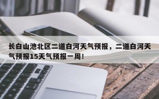 长白山池北区二道白河天气预报，二道白河天气预报15天气预报一周！