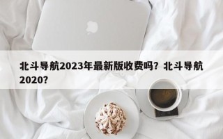 北斗导航2023年最新版收费吗？北斗导航2020？