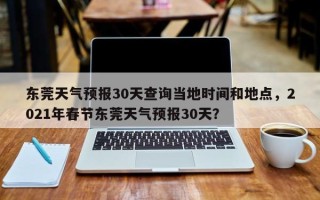 东莞天气预报30天查询当地时间和地点，2021年春节东莞天气预报30天？