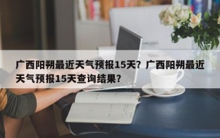 广西阳朔最近天气预报15天？广西阳朔最近天气预报15天查询结果？