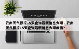 云南天气预报15天查询最新消息大理，云南天气预报15天查询最新消息大理疫情？